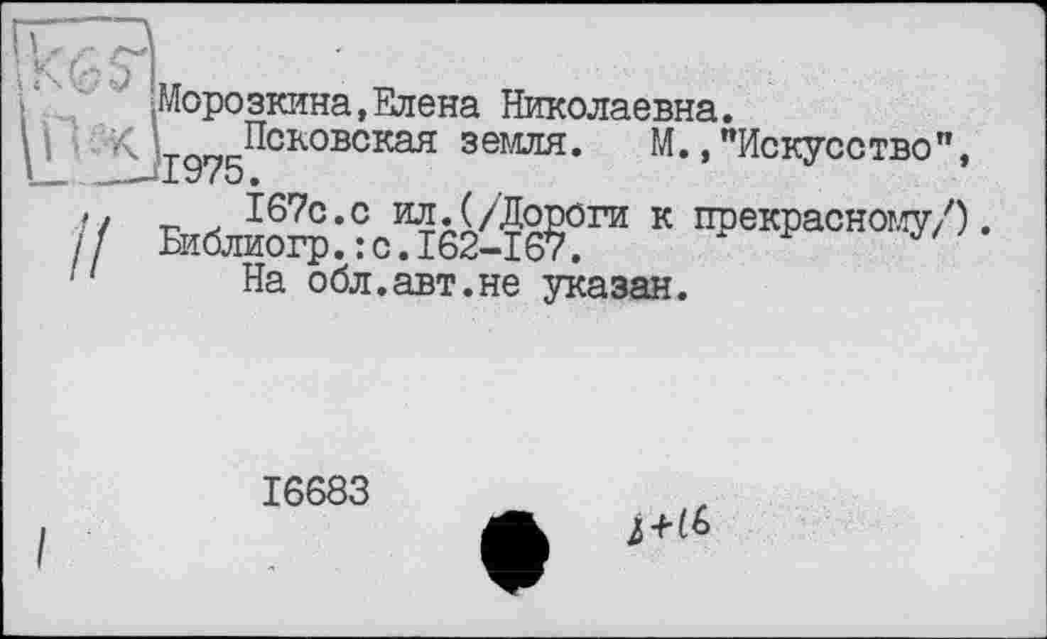 ﻿Морозкина,Елена Николаевна.
TQ„ Псковская земля. М.,"Искусство", ХУ /о •
167с.с ил.(/Дороги к прекрасному/). Библиогр.: с.162-167.
На обл.авт.не указан.
16683
